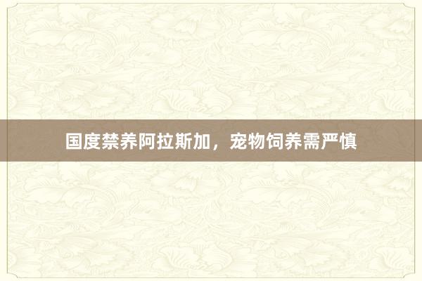国度禁养阿拉斯加，宠物饲养需严慎